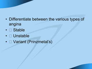 • Differentiate between the various types of
angina
• 􀁻 Stable
• 􀁻 Unstable
• 􀁻 Variant (Prinzmetal’s)
 