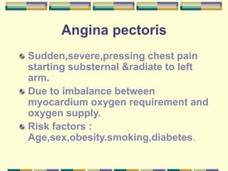 Angina pectoris
Sudden,severe,pressing chest pain
starting substernal &radiate to left
arm.
Due to imbalance between
myocardium oxygen requirement and
oxygen supply.
Risk factors :
Age,sex,obesity.smoking,diabetes.
 