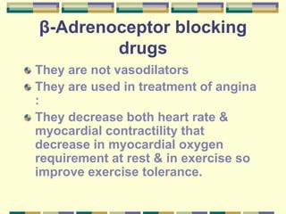 β-Adrenoceptor blocking
drugs
They are not vasodilators
They are used in treatment of angina
:
They decrease both heart rate &
myocardial contractility that
decrease in myocardial oxygen
requirement at rest & in exercise so
improve exercise tolerance.
 