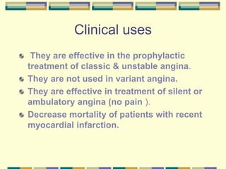 Clinical uses
They are effective in the prophylactic
treatment of classic & unstable angina.
They are not used in variant angina.
They are effective in treatment of silent or
ambulatory angina (no pain ).
Decrease mortality of patients with recent
myocardial infarction.
 