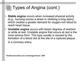 Stable angina  occurs when increased physical activity (e.g., hurrying across a street or climbing a long stairs) which creates a greater demand for oxygen-rich blood to reach heart tissue.  Unstable angina  occurs with lesser degrees of exertion or while at rest. Unstable angina that occurs at rest is the most serious form. This type usually is caused by the formation of a blood clot at the site of a ruptured plaque in a coronary artery.   Types of Angina (cont.) Healthcommunities.com (cardiologychannel)   2009  