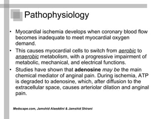 Pathophysiology  Myocardial ischemia develops when coronary blood flow becomes inadequate to meet myocardial oxygen demand. This causes myocardial cells to switch from   aerobic  to  anaerobic  metabolism, with a progressive impairment of metabolic, mechanical, and electrical functions.  Studies have shown that  adenosine   may be  the main chemical mediator of anginal pain. During ischemia, ATP is degraded to adenosine, which, after diffusion to the extracellular space, causes arteriolar dilation and anginal pain.  Medscape.com, Jamshid Alaeddini & Jamshid Shirani   