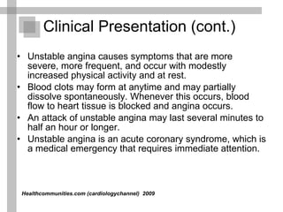 Unstable angina causes symptoms that are more severe, more frequent, and occur with modestly increased physical activity and at rest.  Blood clots may form at anytime and may partially dissolve spontaneously. Whenever this occurs, blood flow to heart tissue is blocked and angina occurs.  An attack of unstable angina may last several minutes to half an hour or longer. Unstable angina is an acute coronary syndrome, which is a medical emergency that requires immediate attention. Clinical Presentation (cont.) Healthcommunities.com (cardiologychannel)   2009  