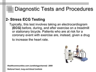 2- Stress ECG Testing   Typically, this test involves taking an electrocardiogram  (ECG)  before, during, and after exercise on a treadmill or stationary bicycle. Patients who are at risk for a coronary event with exercise are, instead, given a drug to increase the heart rate.   Diagnostic Tests and Procedures  Healthcommunities.com (cardiologychannel)   2009  National heart, lung and blood institute 