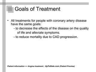 Goals of Treatment All treatments for people with coronary artery disease have the same goals:  - to decrease the effects of the disease on the quality of life and alleviate symptoms.  - to reduce mortality due to CAD progression.  Patient information  —  Angina treatment ,   UpToDate.com  (Patient Preview)  