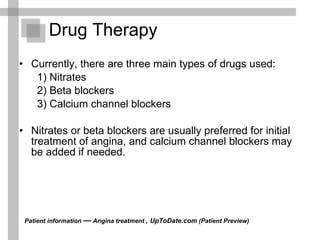 Drug Therapy Currently, there are three main types of drugs used:  1) Nitrates  2) Beta blockers  3) Calcium channel blockers  Nitrates or beta blockers are usually preferred for initial treatment of angina, and calcium channel blockers may be added if needed. Patient information  —  Angina treatment ,   UpToDate.com  (Patient Preview)  