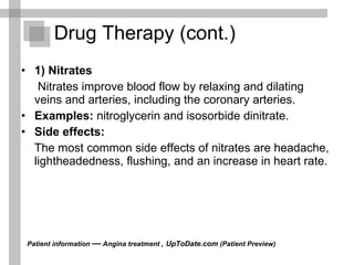 Drug Therapy (cont.) 1) Nitrates   Nitrates improve blood flow by relaxing and dilating veins and arteries, including the coronary arteries. Examples:   nitroglycerin and isosorbide dinitrate. Side effects:   The most common side effects of nitrates are headache, lightheadedness, flushing, and an increase in heart rate.  Patient information  —  Angina treatment ,   UpToDate.com  (Patient Preview)  