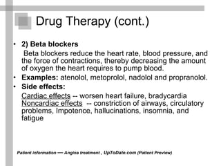 Drug Therapy (cont.) 2) Beta blockers   Beta blockers reduce the heart rate, blood pressure, and the force of contractions, thereby decreasing the amount of oxygen the heart requires to pump blood.  Examples:  atenolol, metoprolol, nadolol and propranolol. Side effects: Cardiac effects  -- worsen heart failure, bradycardia  Noncardiac effects   -- constriction of airways, circulatory problems, Impotence, hallucinations, insomnia, and fatigue  Patient information  —  Angina treatment ,   UpToDate.com  (Patient Preview)  