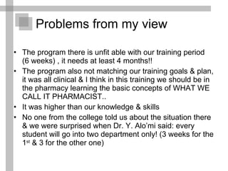 Problems from my view The program there is unfit able with our training period  (6 weeks) , it needs at least 4 months!! The program also not matching our training goals & plan, it was all clinical & I think in this training we should be in the pharmacy learning the basic concepts of WHAT WE CALL IT PHARMACIST.. It was higher than our knowledge & skills No one from the college told us about the situation there & we were surprised when Dr. Y. Alo’mi said: every student will go into two department only! (3 weeks for the 1 st  & 3 for the other one)  