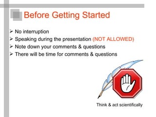 No interruption  Speaking during the presentation  (NOT ALLOWED) Note down your comments & questions There will be time for comments & questions Before Getting Started Think & act scientifically 