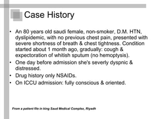 Case History An 80 years old saudi female, non-smoker, D.M. HTN, dyslipidemic, with no previous chest pain, presented with severe shortness of breath & chest tightness. Condition started about 1 month ago, gradually: cough & expectoration of whitish sputum (no hemoptysis). One day before admission she's severly dyspnic & distressed. Drug history only NSAIDs. On ICCU admission: fully conscious & oriented.  From a patient file in king Saud Medical Complex, Riyadh 
