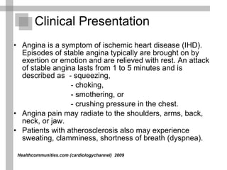 Clinical Presentation Angina is a symptom of ischemic heart disease (IHD). Episodes of stable angina typically are brought on by exertion or emotion and are relieved with rest. An attack of stable angina lasts from 1 to 5 minutes and is described as  - squeezing,  - choking, - smothering, or  - crushing pressure in the chest.  Angina pain may radiate to the shoulders, arms, back, neck, or jaw. Patients with atherosclerosis also may experience sweating, clamminess, shortness of breath (dyspnea). Healthcommunities.com (cardiologychannel)   2009  