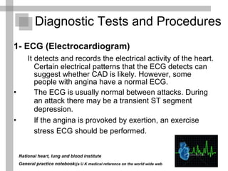 Diagnostic Tests and Procedures  1- ECG (Electrocardiogram) It detects and records the electrical activity of the heart. Certain electrical patterns that the ECG detects can suggest whether CAD is likely. However, some people with angina have a normal ECG.  The ECG is usually normal between attacks. During an attack there may be a transient ST segment depression. If the angina is provoked by exertion, an exercise stress ECG should be performed.   National heart, lung and blood institute  General practice notebook  (a U K medical reference on the world wide web) 