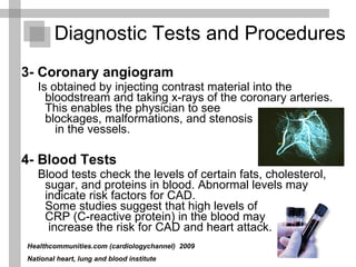 3- Coronary angiogram Is obtained by injecting contrast material into the bloodstream and taking x-rays of the coronary arteries. This enables the physician to see  blockages, malformations, and stenosis  in the vessels.  4- Blood Tests  Blood tests check the levels of certain fats, cholesterol, sugar, and proteins in blood. Abnormal levels may indicate risk factors for CAD.  Some studies suggest that high levels of  CRP (C-reactive protein) in the blood may  increase the risk for CAD and heart attack.  Diagnostic Tests and Procedures  Healthcommunities.com (cardiologychannel)   2009  National heart, lung and blood institute 