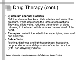 3) Calcium channel blockers Calcium channel blockers dilate arteries and lower blood pressure, which decreases the force of contractions. They also dilate veins, reducing the amount of blood returning to the heart, which reduces the workload of the heart. Examples:  amlodipine, nifedipine, nicardipine, verapamil and diltiazem. Side effects: flushing, dizziness and lightheadedness, headache, peripheral edema and depression of cardiac function (with  non-dihydropyridines)  Drug Therapy (cont.) Patient information  —  Angina treatment ,   UpToDate.com  (Patient Preview)  