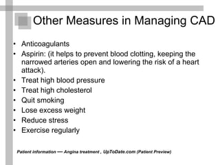 Other Measures in Managing CAD  Anticoagulants Aspirin: (it helps to prevent blood clotting, keeping the narrowed arteries open and lowering the risk of a heart attack). Treat high blood pressure  Treat high cholesterol  Quit smoking  Lose excess weight  Reduce stress  Exercise regularly  Patient information  —  Angina treatment ,   UpToDate.com  (Patient Preview)  
