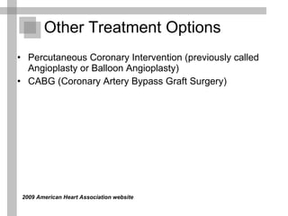 Other Treatment Options   Percutaneous Coronary Intervention (previously called Angioplasty or Balloon Angioplasty)  CABG (Coronary Artery Bypass Graft Surgery) 2009 American Heart Association website  