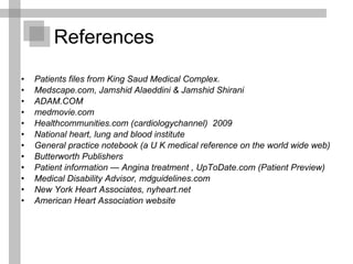 References Patients files from King Saud Medical Complex. Medscape.com, Jamshid Alaeddini & Jamshid Shirani ADAM.COM  medmovie.com Healthcommunities.com (cardiologychannel)  2009 National heart, lung and blood institute  General practice notebook (a U K medical reference on the world wide web) Butterworth Publishers Patient information — Angina treatment , UpToDate.com (Patient Preview) Medical Disability Advisor, mdguidelines.com New York Heart Associates, nyheart.net   American Heart Association website 