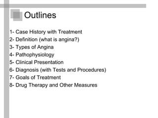 1- Case History with Treatment 2- Definition (what is angina?) 3- Types of Angina 4- Pathophysiology 5- Clinical Presentation 6- Diagnosis (with Tests and Procedures) 7- Goals of Treatment  8- Drug Therapy and Other Measures  Outlines 
