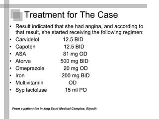 Result indicated that she had angina, and according to that result, she started receiving the following regimen: Carvidelol  12.5 BID Capoten  12.5 BID ASA  81 mg OD Atorva  500 mg BID  Omeprazole  20 mg OD Iron  200 mg BID Multivitamin  OD Syp lactoluse  15 ml PO Treatment for The Case From a patient file in king Saud Medical Complex, Riyadh 