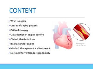 CONTENT
What is angina
Causes of angina pectoris
Pathophysiology
Classification of angina pectoris
Clinical Manifestations
Risk factors for angina
Medical Management and treatment
Nursing intervention & responsibility
 