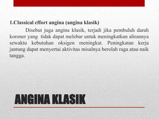 1.Classical effort angina (angina klasik)
Disebut juga angina klasik, terjadi jika pembuluh darah
koroner yang tidak dapat melebar untuk meningkatkan alirannya
sewaktu kebutuhan oksigen meningkat. Peningkatan kerja
jantung dapat menyertai aktivitas misalnya berolah raga atau naik
tangga.

ANGINA KLASIK

 