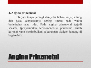 2. Angina prinzmetal
Terjadi tanpa peningkatan jelas beban kerja jantung
dan pada kenyataannya sering timbul pada waktu
beristirahat atau tidur. Pada angina prinzmetal terjadi
spasme (penyempitan terus-menerus) pembuluh darah
koroner yang menimbulkan kekurangan oksigen jantung di
bagian hilir.

Angina Prinzmetal

 