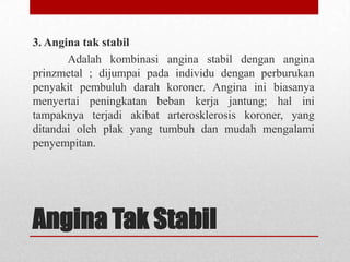 3. Angina tak stabil
Adalah kombinasi angina stabil dengan angina
prinzmetal ; dijumpai pada individu dengan perburukan
penyakit pembuluh darah koroner. Angina ini biasanya
menyertai peningkatan beban kerja jantung; hal ini
tampaknya terjadi akibat arterosklerosis koroner, yang
ditandai oleh plak yang tumbuh dan mudah mengalami
penyempitan.

Angina Tak Stabil

 