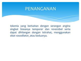 PENANGANAN

Iskemia yang berkaitan dengan serangan angina
singkat biasanya temporer dan reversibel serta
dapat dihilangan dengan istirahat, menggunakan
obat vasodilator, atau keduanya.

 