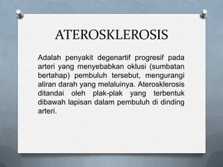 ATEROSKLEROSIS
Adalah penyakit degenartif progresif pada
arteri yang menyebabkan oklusi (sumbatan
bertahap) pembuluh tersebut, mengurangi
aliran darah yang melaluinya. Aterosklerosis
ditandai oleh plak-plak yang terbentuk
dibawah lapisan dalam pembuluh di dinding
arteri.

 
