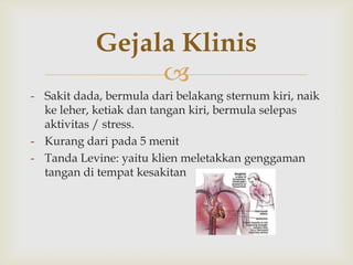Gejala Klinis

- Sakit dada, bermula dari belakang sternum kiri, naik
ke leher, ketiak dan tangan kiri, bermula selepas
aktivitas / stress.
- Kurang dari pada 5 menit
- Tanda Levine: yaitu klien meletakkan genggaman
tangan di tempat kesakitan

 
