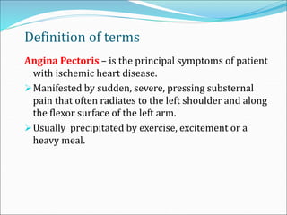 Definition of terms
Angina Pectoris – is the principal symptoms of patient
with ischemic heart disease.
Manifested by sudden, severe, pressing substernal
pain that often radiates to the left shoulder and along
the flexor surface of the left arm.
Usually precipitated by exercise, excitement or a
heavy meal.
 