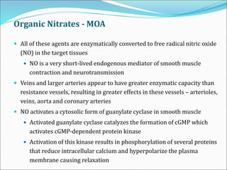 Organic Nitrates - MOA
 All of these agents are enzymatically converted to free radical nitric oxide
(NO) in the target tissues
 NO is a very short-lived endogenous mediator of smooth muscle
contraction and neurotransmission
 Veins and larger arteries appear to have greater enzymatic capacity than
resistance vessels, resulting in greater effects in these vessels – arterioles,
veins, aorta and coronary arteries
 NO activates a cytosolic form of guanylate cyclase in smooth muscle
 Activated guanylate cyclase catalyzes the formation of cGMP which
activates cGMP-dependent protein kinase
 Activation of this kinase results in phosphorylation of several proteins
that reduce intracellular calcium and hyperpolarize the plasma
membrane causing relaxation
 