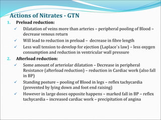 Actions of Nitrates - GTN
1. Preload reduction:
 Dilatation of veins more than arteries – peripheral pooling of Blood –
decrease venous return
 Will lead to reduction in preload – decrease in fibre length
 Less wall tension to develop for ejection (Laplace`s law) – less oxygen
consumption and reduction in ventricular wall pressure
2. Afterload reduction:
 Some amount of arteriolar dilatation – Decrease in peripheral
Resistance (afterload reduction) – reduction in Cardiac work (also fall
in BP)
 Standing posture – pooling of Blood in legs – reflex tachycardia
(prevented by lying down and foot end raising)
 However in large doses opposite happens – marked fall in BP – reflex
tachycardia – increased cardiac work – precipitation of angina
 