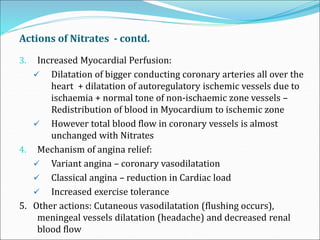 Actions of Nitrates - contd.
3. Increased Myocardial Perfusion:
 Dilatation of bigger conducting coronary arteries all over the
heart + dilatation of autoregulatory ischemic vessels due to
ischaemia + normal tone of non-ischaemic zone vessels –
Redistribution of blood in Myocardium to ischemic zone
 However total blood flow in coronary vessels is almost
unchanged with Nitrates
4. Mechanism of angina relief:
 Variant angina – coronary vasodilatation
 Classical angina – reduction in Cardiac load
 Increased exercise tolerance
5. Other actions: Cutaneous vasodilatation (flushing occurs),
meningeal vessels dilatation (headache) and decreased renal
blood flow
 