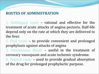 ROUTES OF ADMINISTRATION
1. Sublingual route – rational and effective for the
treatment of acute attacks of angina pectoris. Half-life
depend only on the rate at which they are delivered to
the liver.
2. Oral route – to provide convenient and prolonged
prophylaxis against attacks of angina
3. Intravenous Route – useful in the treatment of
coronary vasospasm and acute ischemic syndrome.
4. Topical route – used to provide gradual absorption
of the drug for prolonged prophylactic purpose.
 