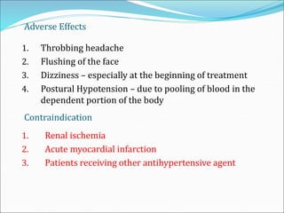 Adverse Effects
1. Throbbing headache
2. Flushing of the face
3. Dizziness – especially at the beginning of treatment
4. Postural Hypotension – due to pooling of blood in the
dependent portion of the body
Contraindication
1. Renal ischemia
2. Acute myocardial infarction
3. Patients receiving other antihypertensive agent
 