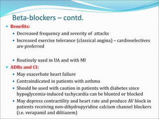 Beta-blockers – contd.
 Benefits:
 Decreased frequency and severity of attacks
 Increased exercise tolerance (classical angina) – cardioselectives
are preferred
 Routinely used in UA and with MI
 ADRs and CI:
 May exacerbate heart failure
 Contraindicated in patients with asthma
 Should be used with caution in patients with diabetes since
hypoglycemia-induced tachycardia can be blunted or blocked
 May depress contractility and heart rate and produce AV block in
patients receiving non-dihydropyridine calcium channel blockers
(i.e. verapamil and diltiazem)
 