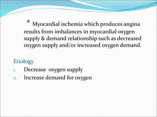 * Myocardial ischemia which produces angina
results from imbalances in myocardial oxygen
supply & demand relationship such as decreased
oxygen supply and/or increased oxygen demand.
Etiology
1. Decrease oxygen supply
2. Increase demand for oxygen
 