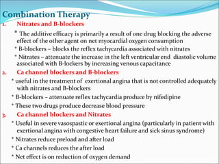 Combination Therapy
1. Nitrates and B-blockers
* The additive efficacy is primarily a result of one drug blocking the adverse
effect of the other agent on net myocardial oxygen consumption
* B-blockers – blocks the reflex tachycardia associated with nitrates
* Nitrates – attenuate the increase in the left ventricular end diastolic volume
associated with B-lockers by increasing venous capacitance
2. Ca channel blockers and B-blockers
* useful in the treatment of exertional angina that is not controlled adequately
with nitrates and B-blockers
* B-blockers – attenuate reflex tachycardia produce by nifedipine
* These two drugs produce decrease blood pressure
3. Ca channel blockers and Nitrates
* Useful in severe vasospastic or exertional angina (particularly in patient with
exertional angina with congestive heart failure and sick sinus syndrome)
* Nitrates reduce preload and after load
* Ca channels reduces the after load
* Net effect is on reduction of oxygen demand
 