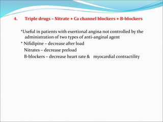 4. Triple drugs – Nitrate + Ca channel blockers + B-blockers
*Useful in patients with exertional angina not controlled by the
administration of two types of anti-anginal agent
* Nifidipine – decrease after load
Nitrates – decrease preload
B-blockers – decrease heart rate & myocardial contractility
 