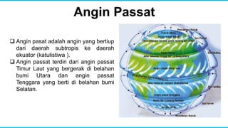 Angin Passat
 Angin pasat adalah angin yang bertiup
dari daerah subtropis ke daerah
ekuator (katulistiwa ).
 Angin passat terdiri dari angin passat
Timur Laut yang bergerak di belahan
bumi Utara dan angin passat
Tenggara yang berti di belahan bumi
Selatan.
 