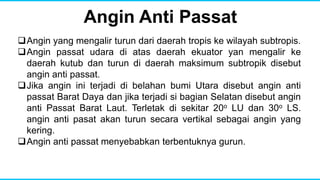 Angin Anti Passat
Angin yang mengalir turun dari daerah tropis ke wilayah subtropis.
Angin passat udara di atas daerah ekuator yan mengalir ke
daerah kutub dan turun di daerah maksimum subtropik disebut
angin anti passat.
Jika angin ini terjadi di belahan bumi Utara disebut angin anti
passat Barat Daya dan jika terjadi si bagian Selatan disebut angin
anti Passat Barat Laut. Terletak di sekitar 20o LU dan 30o LS.
angin anti pasat akan turun secara vertikal sebagai angin yang
kering.
Angin anti passat menyebabkan terbentuknya gurun.
 