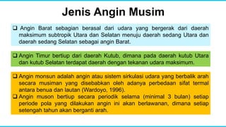 Jenis Angin Musim
 Angin Barat sebagian berasal dari udara yang bergerak dari daerah
maksimum subtropik Utara dan Selatan menuju daerah sedang Utara dan
daerah sedang Selatan sebagai angin Barat.
 Angin monsun adalah angin atau sistem sirkulasi udara yang berbalik arah
secara musiman yang disebabkan oleh adanya perbedaan sifat termal
antara benua dan lautan (Wardoyo, 1996).
 Angin muson bertiup secara periodik selama (minimal 3 bulan) setiap
periode pola yang dilakukan angin ini akan berlawanan, dimana setiap
setengah tahun akan berganti arah.
 Angin Timur bertiup dari daerah Kutub, dimana pada daerah kutub Utara
dan kutub Selatan terdapat daerah dengan tekanan udara maksimum.
 