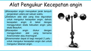 Alat Pengukur Kecepatan angin
Kecepatan angin merupakan jarak tempuh
pergerakan udara per satuan waktu
Sebelum ada alat yang bisa digunakan
untuk mengukur kecepatan angin, dahulu
kecepatan angin di taksir dengan
menggunakan skala kekuatan angin yaitu
skala Beaufort.
Kecepatan angin diukur dengan
menggunakan alat yang bernama
Anemometer atau Anemograf.
Anemometer dapat di bagi menjadi 2 yaitu :
untuk mengukur kecepatan angin dan untuk
mengukur tekanan angin.
 