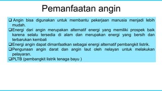 Pemanfaatan angin
 Angin bisa digunakan untuk membantu pekerjaan manusia menjadi lebih
mudah.
Energi dari angin merupakan alternatif energi yang memiliki prospek baik
karena selalu tersedia di alam dan merupakan energi yang bersih dan
terbarukan kembali
Energi angin dapat dimanfaatkan sebagai energi alternatif pembangkit listrik.
Pengunaan angin darat dan angin laut oleh nelayan untuk melakukan
pelayaran.
PLTB (pembangkit listrik tenaga bayu )
 