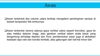 Awan
Awan terbentuk jika volume udara lembap mengalami pendinginan sampai di
bawah temperatur titik embunnya.
Awan terbentuk karena adanya gaya vertikal udara seperti konveksi, gaya ke
atas melalui dataran tinggi, atau gerakan vertikal dalam skala besar yang
bergantung terhadap depresi dan front, pembentukan awan juga di akibatkan
keadaan laps rate dan kondisi lembab, atau gabungan dari hal-hal minor lain
 