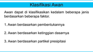 Klasifikasi Awan
Awan dapat di klasifikasikan kedalam beberapa jenis
berdasarkan beberapa faktor.
1. Awan berdasarkan pembentukannya
2. Awan berdasarkan ketinggian dasarnya
3. Awan berdasarkan partikel presipitasi
 