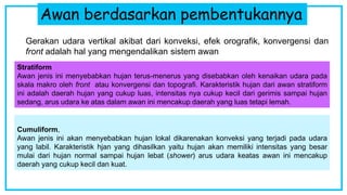Awan berdasarkan pembentukannya
Gerakan udara vertikal akibat dari konveksi, efek orografik, konvergensi dan
front adalah hal yang mengendalikan sistem awan
Stratiform
Awan jenis ini menyebabkan hujan terus-menerus yang disebabkan oleh kenaikan udara pada
skala makro oleh front atau konvergensi dan topografi. Karakteristik hujan dari awan stratiform
ini adalah daerah hujan yang cukup luas, intensitas nya cukup kecil dari gerimis sampai hujan
sedang, arus udara ke atas dalam awan ini mencakup daerah yang luas tetapi lemah.
Cumuliform,
Awan jenis ini akan menyebabkan hujan lokal dikarenakan konveksi yang terjadi pada udara
yang labil. Karakteristik hjan yang dihasilkan yaitu hujan akan memiliki intensitas yang besar
mulai dari hujan normal sampai hujan lebat (shower) arus udara keatas awan ini mencakup
daerah yang cukup kecil dan kuat.
 