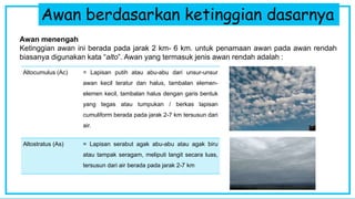 Awan berdasarkan ketinggian dasarnya
Awan menengah
Ketinggian awan ini berada pada jarak 2 km- 6 km. untuk penamaan awan pada awan rendah
biasanya digunakan kata “alto”. Awan yang termasuk jenis awan rendah adalah :
Altocumulus (Ac) = Lapisan putih atau abu-abu dari unsur-unsur
awan kecil teratur dan halus, tambalan elemen-
elemen kecil, tambalan halus dengan garis bentuk
yang tegas atau tumpukan / berkas lapisan
cumuliform berada pada jarak 2-7 km tersusun dari
air.
Altostratus (As) = Lapisan serabut agak abu-abu atau agak biru
atau tampak seragam, meliputi langit secara luas,
tersusun dari air berada pada jarak 2-7 km
 